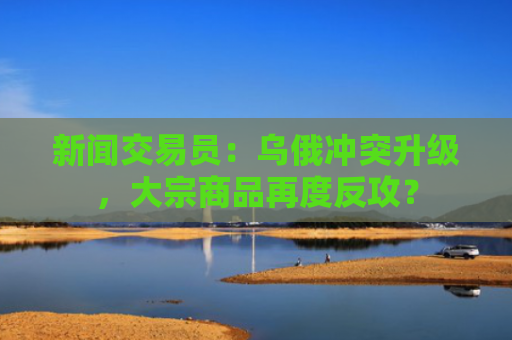 新闻交易员：乌俄冲突升级，大宗商品再度反攻？