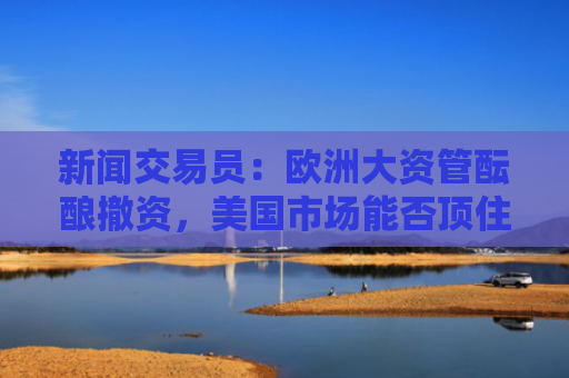 新闻交易员：欧洲大资管酝酿撤资，美国市场能否顶住？-图1