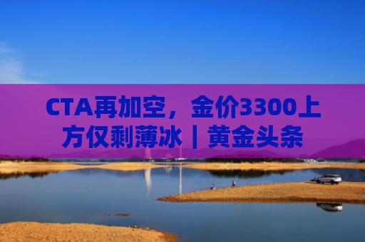 CTA再加空，金价3300上方仅剩薄冰｜黄金头条-图1