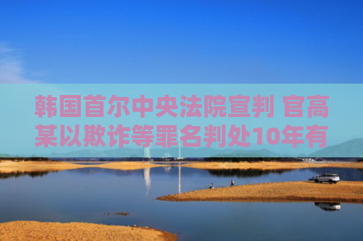 韩国首尔中央法院宣判 官高某以欺诈等罪名判处10年有期徒刑-图1