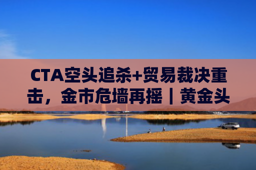 CTA空头追杀+贸易裁决重击，金市危墙再摇｜黄金头条