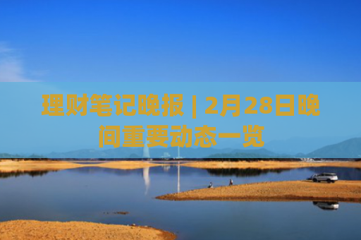 理财笔记晚报 | 2月28日晚间重要动态一览