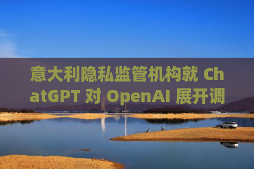 意大利隐私监管机构就 ChatGPT 对 OpenAI 展开调查-图1