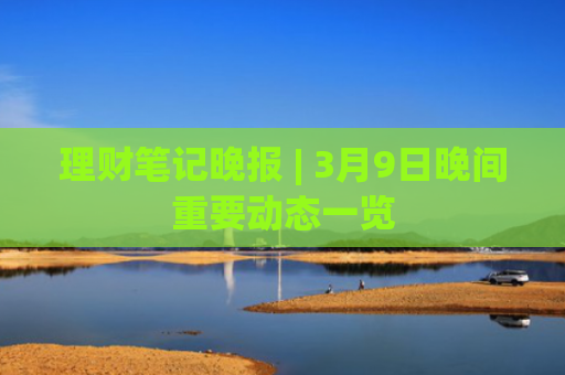 理财笔记晚报 | 3月9日晚间重要动态一览-图1