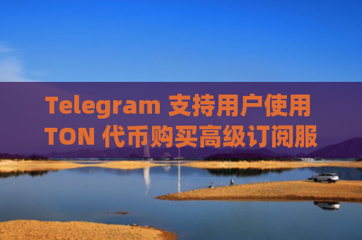 Telegram 支持用户使用 TON 代币购买高级订阅服务
