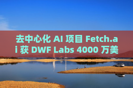 去中心化 AI 项目 Fetch.ai 获 DWF Labs 4000 万美元投资
