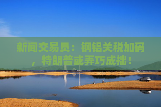 新闻交易员：钢铝关税加码，特朗普或弄巧成拙！-图1