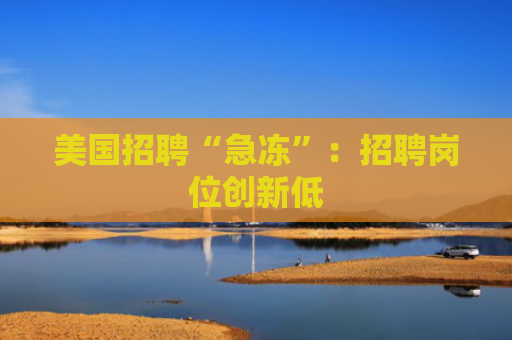 美国招聘“急冻”：招聘岗位创新低