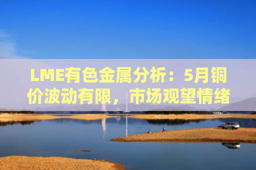 LME有色金属分析：5月铜价波动有限，市场观望情绪浓厚，后市如何破局？