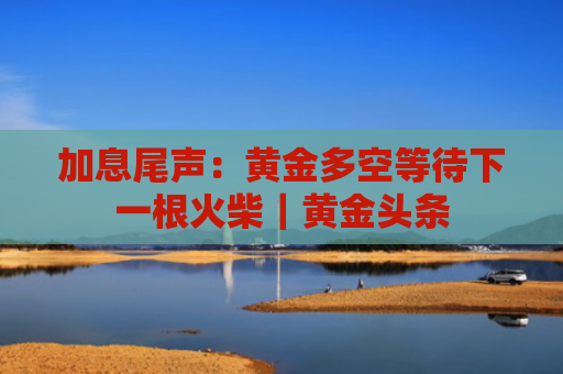 加息尾声：黄金多空等待下一根火柴｜黄金头条-图1