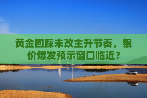 黄金回踩未改主升节奏，银价爆发预示窗口临近？-图1
