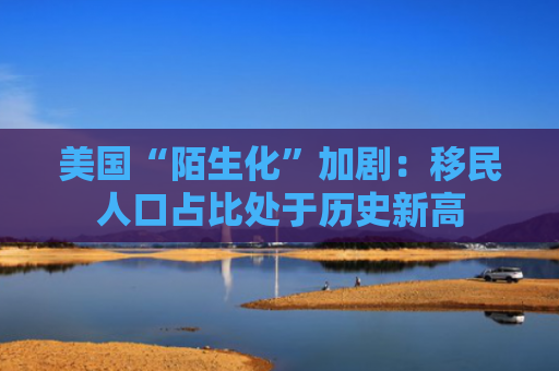 美国“陌生化”加剧：移民人口占比处于历史新高-图1