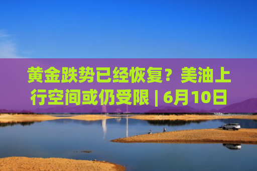 黄金跌势已经恢复？美油上行空间或仍受限 | 6月10日分析汇总-图1