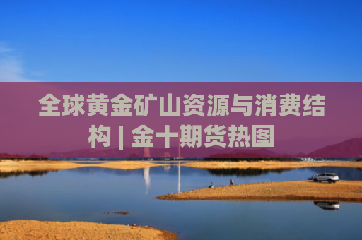全球黄金矿山资源与消费结构 | 金十期货热图-图1