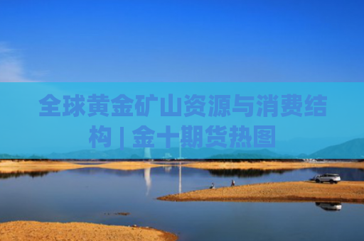 全球黄金矿山资源与消费结构 | 金十期货热图-图1