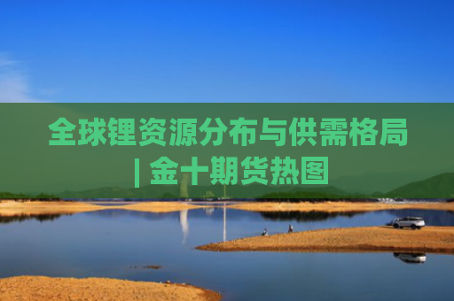 全球锂资源分布与供需格局 | 金十期货热图-图1