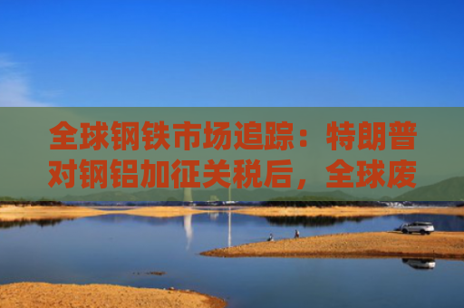 全球钢铁市场追踪：特朗普对钢铝加征关税后，全球废钢价格有何变化？-图1
