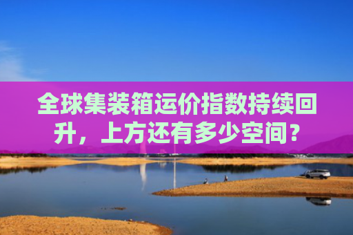 全球集装箱运价指数持续回升，上方还有多少空间？-图1
