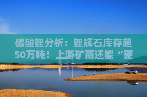 碳酸锂分析：锂辉石库存超50万吨！上游矿商还能“硬扛”多久？-图1