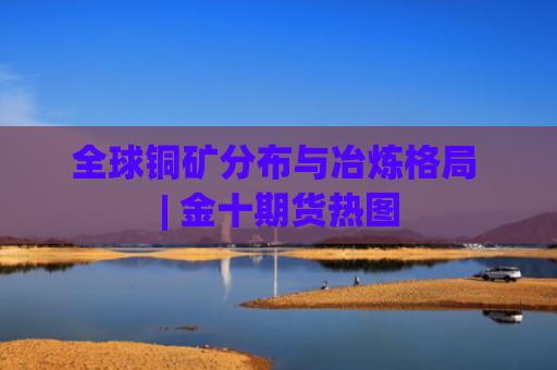 全球铜矿分布与冶炼格局 | 金十期货热图-图1