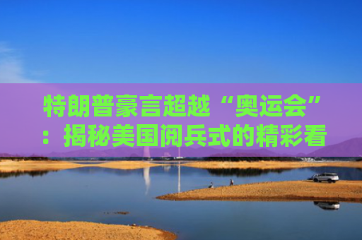 特朗普豪言超越“奥运会”：揭秘美国阅兵式的精彩看点｜财料-图1