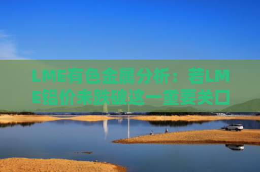 LME有色金属分析：若LME铝价未跌破这一重要关口，7月看涨目标或将在....-图1