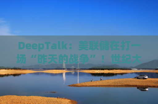 DeepTalk：美联储在打一场“昨天的战争”！世纪大错恐酿成牛市陷阱