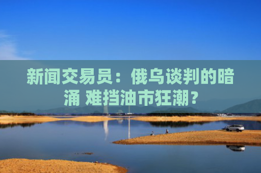 新闻交易员：俄乌谈判的暗涌 难挡油市狂潮？-图1