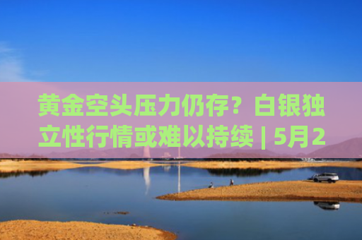 黄金空头压力仍存？白银独立性行情或难以持续 | 5月21日分析汇总-图1