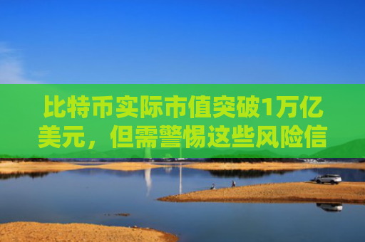 比特币实际市值突破1万亿美元，但需警惕这些风险信号！
