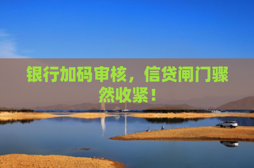 银行加码审核，信贷闸门骤然收紧！-图1