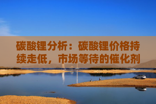 碳酸锂分析：碳酸锂价格持续走低，市场等待的催化剂究竟在何方？-图1